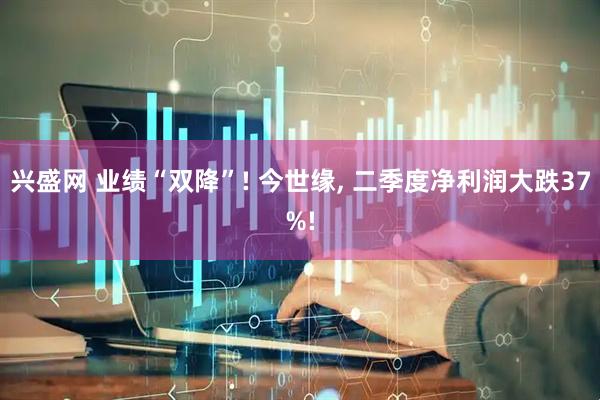 兴盛网 业绩“双降”! 今世缘, 二季度净利润大跌37%!