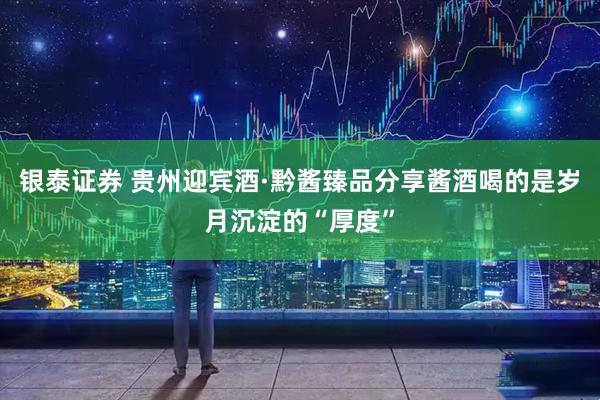 银泰证券 贵州迎宾酒·黔酱臻品分享酱酒喝的是岁月沉淀的“厚度”