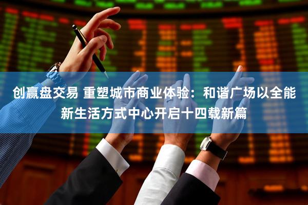 创赢盘交易 重塑城市商业体验：和谐广场以全能新生活方式中心开启十四载新篇