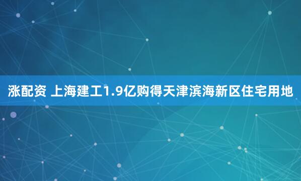 涨配资 上海建工1.9亿购得天津滨海新区住宅用地