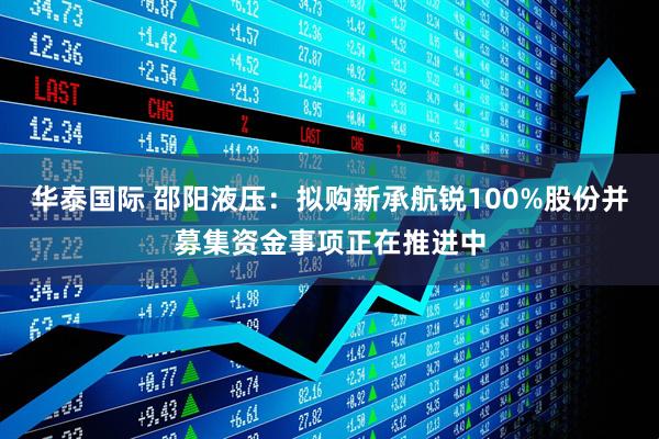 华泰国际 邵阳液压：拟购新承航锐100%股份并募集资金事项正在推进中