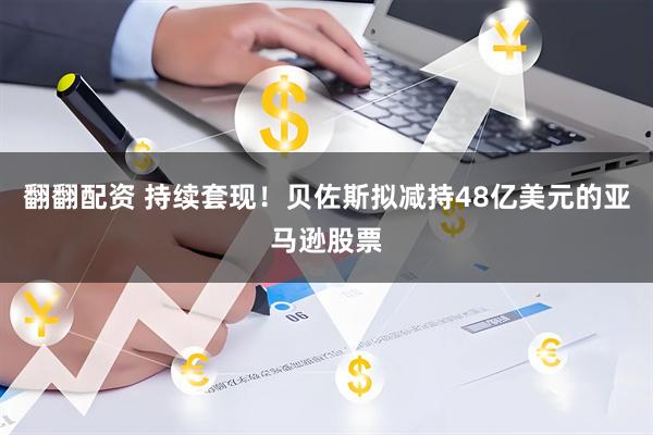 翻翻配资 持续套现！贝佐斯拟减持48亿美元的亚马逊股票