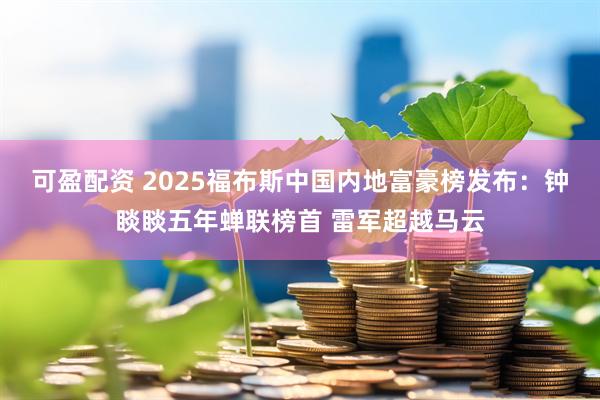 可盈配资 2025福布斯中国内地富豪榜发布：钟睒睒五年蝉联榜首 雷军超越马云