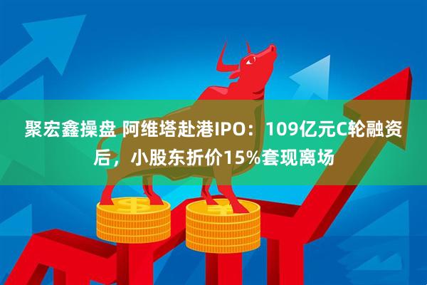 聚宏鑫操盘 阿维塔赴港IPO：109亿元C轮融资后，小股东折价15%套现离场